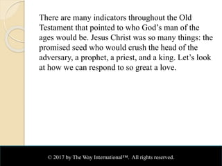 There are many indicators throughout the Old
Testament that pointed to who God’s man of the
ages would be. Jesus Christ was so many things: the
promised seed who would crush the head of the
adversary, a prophet, a priest, and a king. Let’s look
at how we can respond to so great a love.
© 2017 by The Way International™. All rights reserved.
 