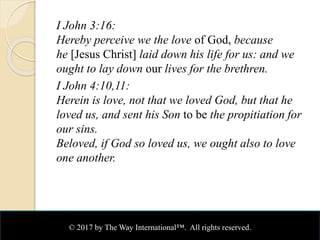 I John 3:16:
Hereby perceive we the love of God, because
he [Jesus Christ] laid down his life for us: and we
ought to lay down our lives for the brethren.
I John 4:10,11:
Herein is love, not that we loved God, but that he
loved us, and sent his Son to be the propitiation for
our sins.
Beloved, if God so loved us, we ought also to love
one another.
© 2017 by The Way International™. All rights reserved.
 