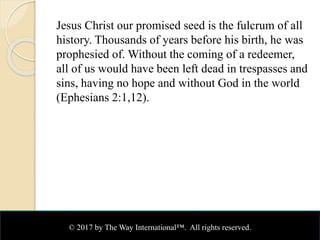 Jesus Christ our promised seed is the fulcrum of all
history. Thousands of years before his birth, he was
prophesied of. Without the coming of a redeemer,
all of us would have been left dead in trespasses and
sins, having no hope and without God in the world
(Ephesians 2:1,12).
© 2017 by The Way International™. All rights reserved.
 