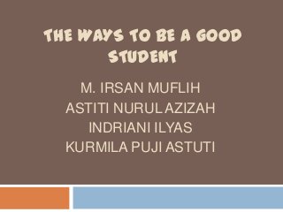 THE WAYS TO BE A GOOD
      STUDENT
    M. IRSAN MUFLIH
  ASTITI NURUL AZIZAH
     INDRIANI ILYAS
  KURMILA PUJI ASTUTI
 