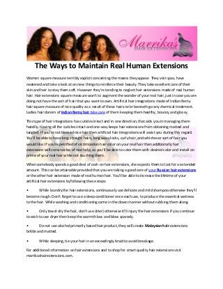 The Ways to Maintain Real Human Extensions
Women square measure terribly explicit concerning the means they appear. They visit spas, have
neatened and take a look at on new things to reinforce their beauty. They take excellent care of their
skin and hair to stay them soft. However they're tending to neglect hair extensions made of real human
hair. Hair extensions square measure won’t to augment the wonder of your real hair, just in case you are
doing not have the sort of hair that you want to own. Artificial hair integrations made of Indian Remy
hair square measure of nice quality as a result of these hairs ne'er beneath go any chemical treatment.
Ladies hair donors of Indian Remy hair take care of them keeping them healthy, bouncy and glossy.

This type of hair integrations has cuticles intact and in one direction, that aids you in managing them
handily. Having all the cuticles intact and one-way keeps hair extensions from obtaining matted and
tangled. If you're not blessed nice hair then artificial hair integrations will assist you during this regard.
You’ll be able to have long straight hairs, long wavy locks, curly hair, and whichever sort of hair you
would like. If you're petrified of victimization hair color on your real hair then additionally hair
extensions will convince be of nice help, as you'll be able to color them with desired color and install on
prime of your real hair while not touching them.

When somebody spends a good deal of cash on hair extensions, she expects them to last for a extended
amount. This can be attainable provided that you are taking a good care of your Russian hair extensions
or the other hair extension made of real human hair. You’ll be able to increase the lifetime of your
artificial hair extensions by following these steps:

•       While laundry the hair extensions, continuously use delicate and mild shampoo otherwise they'll
become rough. Don’t forget to use a deep conditioner once each use, to produce the essential wetness
to the hair. While washing and conditioning come in the down manner without rubbing them along.

•       Only towel dry the hair, don't use drier} otherwise it'll injury the hair extensions if you continue
to wish to use dryer then keep the warmth low and blow sparsely.

•        Do not use alcohol primarily based hair product, they will create Malaysian hair extensions
brittle and matted.

•       While sleeping, tie your hair in an exceedingly braid to avoid breakage.

For additional information on hair extensions and to shop for smart quality hair extensions visit
marrikashairextensions.com.
 