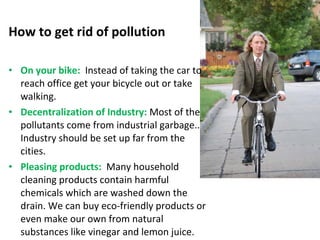 How to get rid of pollution 
• On your bike: Instead of taking the car to 
reach office get your bicycle out or take 
walking. 
• Decentralization of Industry: Most of the 
pollutants come from industrial garbage.. 
Industry should be set up far from the 
cities. 
• Pleasing products: Many household 
cleaning products contain harmful 
chemicals which are washed down the 
drain. We can buy eco-friendly products or 
even make our own from natural 
substances like vinegar and lemon juice. 
 