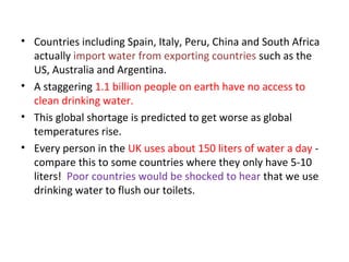 • Countries including Spain, Italy, Peru, China and South Africa 
actually import water from exporting countries such as the 
US, Australia and Argentina. 
• A staggering 1.1 billion people on earth have no access to 
clean drinking water. 
• This global shortage is predicted to get worse as global 
temperatures rise. 
• Every person in the UK uses about 150 liters of water a day - 
compare this to some countries where they only have 5-10 
liters! Poor countries would be shocked to hear that we use 
drinking water to flush our toilets. 
 