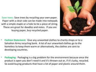 Save trees: Save trees by recycling your own paper. 
Paper with a clean side can be made into notepads 
with a simple staple or a hole to tie a piece of string. 
These are great for doodles and notes. If you are 
buying paper, buy recycled paper. 
• Fashion Statement: Give any unwanted clothes to charity shops or to a 
Salvation Army recycling bank. A lot of our unwanted clothes go to the 
homeless to keep them warm or alternatively, the clothes are sent to 
developing countries. 
• Packaging: Packaging is a big problem for the environment because once the 
product is open you don’t need it and it’s thrown out or, if it’s lucky, recycled. 
So avoid buying products that have a lot of paper and plastic around them. 
 