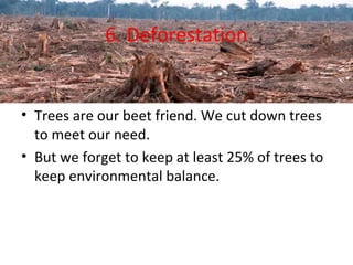 6. Deforestation 
• Trees are our beet friend. We cut down trees 
to meet our need. 
• But we forget to keep at least 25% of trees to 
keep environmental balance. 
 