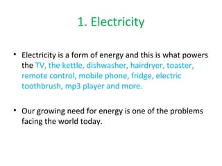 1. Electricity 
• Electricity is a form of energy and this is what powers 
the TV, the kettle, dishwasher, hairdryer, toaster, 
remote control, mobile phone, fridge, electric 
toothbrush, mp3 player and more. 
• Our growing need for energy is one of the problems 
facing the world today. 
 