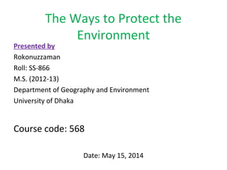 The Ways to Protect the 
Environment 
Presented by 
Rokonuzzaman 
Roll: SS-866 
M.S. (2012-13) 
Department of Geography and Environment 
University of Dhaka 
Course code: 568 
Date: May 15, 2014 
 