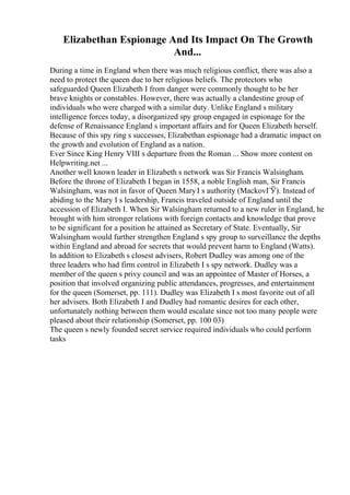 Elizabethan Espionage And Its Impact On The Growth
And...
During a time in England when there was much religious conflict, there was also a
need to protect the queen due to her religious beliefs. The protectors who
safeguarded Queen Elizabeth I from danger were commonly thought to be her
brave knights or constables. However, there was actually a clandestine group of
individuals who were charged with a similar duty. Unlike England s military
intelligence forces today, a disorganized spy group engaged in espionage for the
defense of Renaissance England s important affairs and for Queen Elizabeth herself.
Because of this spy ring s successes, Elizabethan espionage had a dramatic impact on
the growth and evolution of England as a nation.
Ever Since King Henry VIII s departure from the Roman ... Show more content on
Helpwriting.net ...
Another well known leader in Elizabeth s network was Sir Francis Walsingham.
Before the throne of Elizabeth I began in 1558, a noble English man, Sir Francis
Walsingham, was not in favor of Queen MaryI s authority (MackovГЎ). Instead of
abiding to the Mary I s leadership, Francis traveled outside of England until the
accession of Elizabeth I. When Sir Walsingham returned to a new ruler in England, he
brought with him stronger relations with foreign contacts and knowledge that prove
to be significant for a position he attained as Secretary of State. Eventually, Sir
Walsingham would further strengthen England s spy group to surveillance the depths
within England and abroad for secrets that would prevent harm to England (Watts).
In addition to Elizabeth s closest advisers, Robert Dudley was among one of the
three leaders who had firm control in Elizabeth I s spy network. Dudley was a
member of the queen s privy council and was an appointee of Master of Horses, a
position that involved organizing public attendances, progresses, and entertainment
for the queen (Somerset, pp. 111). Dudley was Elizabeth I s most favorite out of all
her advisers. Both Elizabeth I and Dudley had romantic desires for each other,
unfortunately nothing between them would escalate since not too many people were
pleased about their relationship (Somerset, pp. 100 03)
The queen s newly founded secret service required individuals who could perform
tasks
 