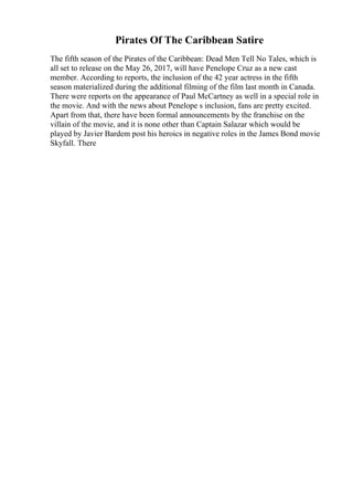 Pirates Of The Caribbean Satire
The fifth season of the Pirates of the Caribbean: Dead Men Tell No Tales, which is
all set to release on the May 26, 2017, will have Penelope Cruz as a new cast
member. According to reports, the inclusion of the 42 year actress in the fifth
season materialized during the additional filming of the film last month in Canada.
There were reports on the appearance of Paul McCartney as well in a special role in
the movie. And with the news about Penelope s inclusion, fans are pretty excited.
Apart from that, there have been formal announcements by the franchise on the
villain of the movie, and it is none other than Captain Salazar which would be
played by Javier Bardem post his heroics in negative roles in the James Bond movie
Skyfall. There
 