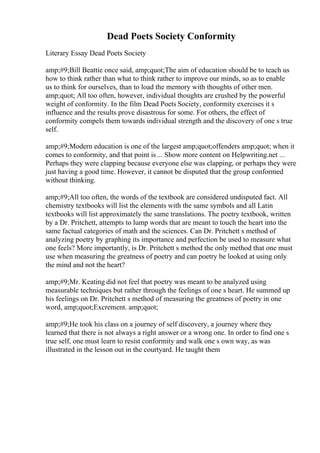 Dead Poets Society Conformity
Literary Essay Dead Poets Society
amp;#9;Bill Beattie once said, amp;quot;The aim of education should be to teach us
how to think rather than what to think rather to improve our minds, so as to enable
us to think for ourselves, than to load the memory with thoughts of other men.
amp;quot; All too often, however, individual thoughts are crushed by the powerful
weight of conformity. In the film Dead Poets Society, conformity exercises it s
influence and the results prove disastrous for some. For others, the effect of
conformity compels them towards individual strength and the discovery of one s true
self.
amp;#9;Modern education is one of the largest amp;quot;offenders amp;quot; when it
comes to conformity, and that point is ... Show more content on Helpwriting.net ...
Perhaps they were clapping because everyone else was clapping, or perhaps they were
just having a good time. However, it cannot be disputed that the group conformed
without thinking.
amp;#9;All too often, the words of the textbook are considered undisputed fact. All
chemistry textbooks will list the elements with the same symbols and all Latin
textbooks will list approximately the same translations. The poetry textbook, written
by a Dr. Pritchett, attempts to lump words that are meant to touch the heart into the
same factual categories of math and the sciences. Can Dr. Pritchett s method of
analyzing poetry by graphing its importance and perfection be used to measure what
one feels? More importantly, is Dr. Pritchett s method the only method that one must
use when measuring the greatness of poetry and can poetry be looked at using only
the mind and not the heart?
amp;#9;Mr. Keating did not feel that poetry was meant to be analyzed using
measurable techniques but rather through the feelings of one s heart. He summed up
his feelings on Dr. Pritchett s method of measuring the greatness of poetry in one
word, amp;quot;Excrement. amp;quot;
amp;#9;He took his class on a journey of self discovery, a journey where they
learned that there is not always a right answer or a wrong one. In order to find one s
true self, one must learn to resist conformity and walk one s own way, as was
illustrated in the lesson out in the courtyard. He taught them
 