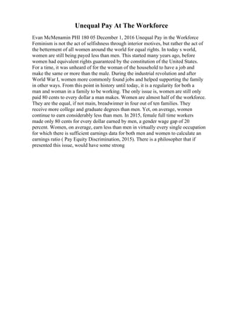 Unequal Pay At The Workforce
Evan McMenamin PHI 180 05 December 1, 2016 Unequal Pay in the Workforce
Feminism is not the act of selfishness through interior motives, but rather the act of
the betterment of all women around the world for equal rights. In today s world,
women are still being payed less than men. This started many years ago, before
women had equivalent rights guaranteed by the constitution of the United States.
For a time, it was unheard of for the woman of the household to have a job and
make the same or more than the male. During the industrial revolution and after
World War I, women more commonly found jobs and helped supporting the family
in other ways. From this point in history until today, it is a regularity for both a
man and woman in a family to be working. The only issue is, women are still only
paid 80 cents to every dollar a man makes. Women are almost half of the workforce.
They are the equal, if not main, breadwinner in four out of ten families. They
receive more college and graduate degrees than men. Yet, on average, women
continue to earn considerably less than men. In 2015, female full time workers
made only 80 cents for every dollar earned by men, a gender wage gap of 20
percent. Women, on average, earn less than men in virtually every single occupation
for which there is sufficient earnings data for both men and women to calculate an
earnings ratio ( Pay Equity Discrimination, 2015). There is a philosopher that if
presented this issue, would have some strong
 