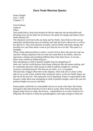 Zora Neale Hurston Quotes
Sumer Muqbil
June 1, 2018
Chapters 3 5
Text Evidence
Analysis
Effect
Janie pulled back a long time because he did not represent sun up and pollen and
blooming trees, but he spoke for far horizon. He spoke for change and chance (Zora
Neale Hurston 29).
The characters involved in this are Janie and Joe Starks. Janie believes that sun up
and pollen and blooming trees are familiar and what she knows about love as well as
her ideal love. They also represent sexuality, and Joe Starks represents change and
possibly love, but Janie doesn t want to give him her love too fast. This quote is a
metaphor.
What s being represented here is Janie s version of love that is the pear tree and sun,
and that s being compared to the love that she could find in Joe Starks, where he
represents a change and something different than what Janie knows. It reveals ...
Show more content on Helpwriting.net ...
Man attempting to climb to painless heights from his dunghill pg.76
Janie can t see her worth because Jody keeps telling her that she means nothing, and
he continually hurts her while trying to climb to painless heights he s hurting
everyone, including himself. The heavens are Janie, so it s a metaphor.
This provides a bigger effect later in the chapters, when Jody dies so Janie is then
able to live as she wnatw without Jody tearing her down, so she can finally figure out
that she IS the heavens. This represents a new beginning. Nature is represented in this
because it talks about man attempting to climb to painless heights, and in this case the
painless heights are success and fame.
Some people could look at a mud puddle and see an ocean with ships. But Nanny
belonged to that other kind that loved to deal in scraps. Here Nanny had taken the
biggest thing God ever made, the horizon... and pinched it in to such a little bit of a
thing that she could tie it about her granddaughters neck tight enough to choke her
 