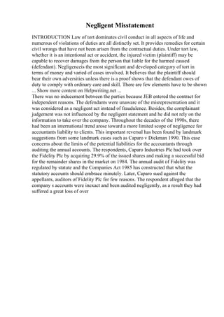 Negligent Misstatement
INTRODUCTION Law of tort dominates civil conduct in all aspects of life and
numerous of violations of duties are all distinctly set. It provides remedies for certain
civil wrongs that have not been arisen from the contractual duties. Under tort law,
whether it is an intentional act or accident, the injured victim (plaintiff) may be
capable to recover damages from the person that liable for the harmed caused
(defendant). Negligenceis the most significant and developed category of tort in
terms of money and varied of cases involved. It believes that the plaintiff should
bear their own adversities unless there is a proof shows that the defendant owes of
duty to comply with ordinary care and skill. There are few elements have to be shown
... Show more content on Helpwriting.net ...
There was no inducement between the parties because JEB entered the contract for
independent reasons. The defendants were unaware of the misrepresentation and it
was considered as a negligent act instead of fraudulence. Besides, the complainant
judgement was not influenced by the negligent statement and he did not rely on the
information to take over the company. Throughout the decades of the 1990s, there
had been an international trend arose toward a more limited scope of negligence for
accountants liability to clients. This important reversal has been found by landmark
suggestions from some landmark cases such as Caparo v Dickman 1990. This case
concerns about the limits of the potential liabilities for the accountants through
auditing the annual accounts. The respondents, Caparo Industries Plc had took over
the Fidelity Plc by acquiring 29.9% of the issued shares and making a successful bid
for the remainder shares in the market on 1984. The annual audit of Fidelity was
regulated by statute and the Companies Act 1985 has constructed that what the
statutory accounts should embrace minutely. Later, Caparo sued against the
appellants, auditors of Fidelity Plc for few reasons. The respondent alleged that the
company s accounts were inexact and been audited negligently, as a result they had
suffered a great loss of over
 