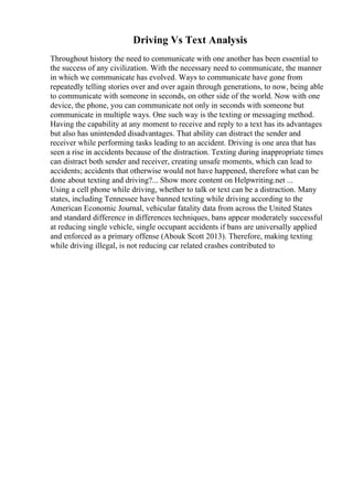 Driving Vs Text Analysis
Throughout history the need to communicate with one another has been essential to
the success of any civilization. With the necessary need to communicate, the manner
in which we communicate has evolved. Ways to communicate have gone from
repeatedly telling stories over and over again through generations, to now, being able
to communicate with someone in seconds, on other side of the world. Now with one
device, the phone, you can communicate not only in seconds with someone but
communicate in multiple ways. One such way is the texting or messaging method.
Having the capability at any moment to receive and reply to a text has its advantages
but also has unintended disadvantages. That ability can distract the sender and
receiver while performing tasks leading to an accident. Driving is one area that has
seen a rise in accidents because of the distraction. Texting during inappropriate times
can distract both sender and receiver, creating unsafe moments, which can lead to
accidents; accidents that otherwise would not have happened, therefore what can be
done about texting and driving?... Show more content on Helpwriting.net ...
Using a cell phone while driving, whether to talk or text can be a distraction. Many
states, including Tennessee have banned texting while driving according to the
American Economic Journal, vehicular fatality data from across the United States
and standard difference in differences techniques, bans appear moderately successful
at reducing single vehicle, single occupant accidents if bans are universally applied
and enforced as a primary offense (Abouk Scott 2013). Therefore, making texting
while driving illegal, is not reducing car related crashes contributed to
 
