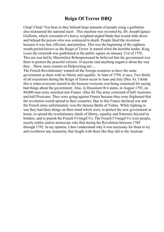 Reign Of Terror DBQ
Chop! Chop! You hear as they behead large amounts of people using a guillotine
also nicknamed the national razor . This machine was invented by, Dr. Joseph Ignace
Guillotin, which consisted of a heavy weighted angled blade that would slide down
and behead the person who was sentenced to death. People liked the invention
because it was fast, efficient, and painless. This was the beginning of the eighteen
month period known as the Reign of Terror. It started when the horrible leader, King
Louis the sixteenth was guillotined at the public square on January 21st of 1793.
This era was led by Maximilien Robespierreand he believed that the government was
there to protect the peaceful citizens. If anyone said anything negative about the way
they... Show more content on Helpwriting.net ...
The French Revolutionary wanted all the foreign countries to have the same
government as them with no liberty and equality. In June of 1794, it says, Two thirds
of all executions during the Reign of Terror occur in June and July (Doc A). I think
this is when everyone started to die because everyone was being sentenced for saying
bad things about the government. Also, in Document B it states, in August 1792, an
80,000 man army marched into France. (Doc B) The army consisted of half Austrians
and half Prussians. They were going against France because they were frightened that
the revolution would spread to their countries. Due to this France declared war and
the French army unfortunately won the famous Battle of Valmy. While fighting in
war they had three things on their mind which were, to protect the new government at
home; to spread the revolutionary ideals of liberty, equality and fraternity beyond its
borders; and to punish the French Г©migrГ©s. The French Г©migrГ©s were people,
mostly nobles and/or aristocrats who fled during the Revolution between 1789
through 1792. In my opinion, I don t understand why it was necessary for them to try
and overthrow any monarchy that fought with them like they did to the Austrian
 