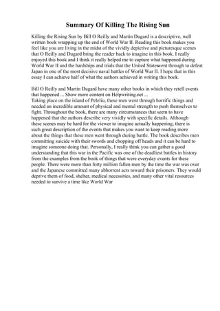 Summary Of Killing The Rising Sun
Killing the Rising Sun by Bill O Reilly and Martin Dugard is a descriptive, well
written book wrapping up the end of World War II. Reading this book makes you
feel like you are living in the midst of the vividly depictive and picturesque scenes
that O Reilly and Dugard bring the reader back to imagine in this book. I really
enjoyed this book and I think it really helped me to capture what happened during
World War II and the hardships and trials that the United Stateswent through to defeat
Japan in one of the most decisive naval battles of World War II. I hope that in this
essay I can achieve half of what the authors achieved in writing this book.
Bill O Reilly and Martin Dugard have many other books in which they retell events
that happened ... Show more content on Helpwriting.net ...
Taking place on the island of Peleliu, these men went through horrific things and
needed an incredible amount of physical and mental strength to push themselves to
fight. Throughout the book, there are many circumstances that seem to have
happened that the authors describe very vividly with specific details. Although
these scenes may be hard for the viewer to imagine actually happening, there is
such great description of the events that makes you want to keep reading more
about the things that these men went through during battle. The book describes men
committing suicide with their swords and chopping off heads and it can be hard to
imagine someone doing that. Personally, I really think you can gather a good
understanding that this war in the Pacific was one of the deadliest battles in history
from the examples from the book of things that were everyday events for these
people. There were more than forty million fallen men by the time the war was over
and the Japanese committed many abhorrent acts toward their prisoners. They would
deprive them of food, shelter, medical necessities, and many other vital resources
needed to survive a time like World War
 