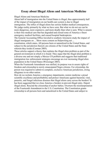 Essay about Illegal Aliens and American Medicine
Illegal Aliens and American Medicine
About half of immigration into the United States is illegal, thus approximately half
of the impact of immigration on our health care system is due to illegal
immigration. The influx of illegal aliens has serious hidden medical consequences.
We judge reality primarily by what we have seen. But what we do not see can be
more dangerous, more expensive, and more deadly than what is seen. What is unseen
is their free medical care that has degraded and closed some of America s finest
emergency medical facilities, and caused hospital bankruptcies.
The General Accounting Office traveled to southern Arizonato study the impact of
illegal immigrants on ... Show more content on Helpwriting.net ...
constitution, which states, All persons born or naturalized in the United States, and
subject to the jurisdiction thereof, are citizens of the United States and the State
wherein they reside (Cosman 2005).
These articles support a theory that explains the illegal alien problem as part of the
general environment in which it is found. They argue that the illegal alien problem is
a diverse one and not simply a Mexico US problem and suggests that traditional
immigration law enforcement strategies encourage an ever increasing illegal alien
population in the United States (Weissinger 2003).
When the Fourteenth Amendment was ratified, its purpose was to assure rights of
freedom and citizenship to newly emancipated Negro citizens. For citizenship, the
person was required to submit to complete, exclusive American jurisdiction, owing
allegiance to no other nation.
How do we reclaim America s emergency departments; restore medicine s proud
scientific excellence and profitability and protect Americans against bacterial, viral,
parasitic, and fungal infectious diseases that illegal aliens carry across the borders? It
has been suggested that we close America s borders to prevent illegal entry. Deport
illegal aliens. Rescind the citizenship of anchor babies. Overturn the misinterpretation
of the Fourteenth Amendment to the U.S. Constitution. The Constitution grants
citizenship to all persons born and naturalized in the United States and subject to
 