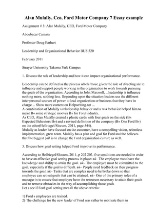 Alan Mulally, Ceo, Ford Motor Company 7 Essay example
Assignment # 3: Alan Mulally, CEO, Ford Motor Company
Aboubacar Camara
Professor Doug Earhart
Leadership and Organizational Behavior BUS 520
February 2011
Strayer University Takoma Park Campus
1. Discuss the role of leadership and how it can impact organizational performance.
Leadership can be defined as the process where those given the role of directing are to
influence and support people working in the organization to work towards pursuing
the goals of the organization. According to John Maxwell, ...leadership is influence
nothing more, nothing less. Depending upon the situation leaders use the different
interpersonal sources of power to lead organization or business that they have in
charge ... Show more content on Helpwriting.net ...
A combination of Mulally s relationship behavior and a task behavior helped him to
make В« some strategic mooves В» for Ford industry.
As CEO, Alan Mulally created a plastic cards with four goals on the side (В«
Expected Behaviors В») and a revised definition of the company (В« One Ford В»)
on the other(Hellriegel/Slocum, 2011, page 544).
Mulally as leader have focused on the customer, have a compelling vision, relentless
implementation, great team. Mulally has a plan and goal for Ford and the believes
that the biggest part is to change the Ford organization culture as well.
3. Discuss how goal setting helped Ford improve its performance.
According to Hellriegel/Slocum, 2011, p 202 203, five conditions are needed in order
to have an effective goal setting process in place: вќ– The employee must have the
knowledge and ability to attain the goal. вќ– The employee must be committed to the
goal, especially if the goal is difficult. вќ– People need feedback on their progress
towards the goal. вќ– Tasks that are complex need to be broke down so that
employee can set subgoals that can be attained. вќ– One of the primary roles of a
manager is to ensure that employee have the resources necessary to attain their goals
and to remove obstacles in the way of accomplishing those goals
Let s see if Ford goal setting met all the above criteria:
1) Ford s employees are trained.
2) The challenge for the new leader of Ford was rather to motivate them in
 