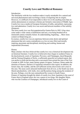 Courtly Love and Mediieval Romance
Introduction
The familiarity with the love tradition makes it easily mistakable for a natural and
universal phenomenon and even brings a laxity of enquiring into its origins.
However, it is difficult of not impossible to show love to be anything more than an
artistic phenomenon or construct a literary per formative innovation of Middle Ages.
Courtly love was a medieval European formation of nobly, and politely expressing
love and admiration. Courtly love was secret and between members of the nobility.
(Simpson).
The term courtly love was first popularized by Gaston Paris in 1883. It has since
come under a wide variety of definitions and uses, even being brushed off as
nineteenth century romantic fiction. Its understanding, beginning, ... Show more
content on Helpwriting.net ...
In essence, courtly love was an experience between erotic desire and spiritual
attainment that now seems contradictory as a love at once illicit and morally
inspiring, passionate and disciplined, mortifying and exalting, human and
inspirational (Newman).
History
Many scholars who have believed that courtly love was a historical development rely
on historical literature. Courtly love is believed to have begun in southern France in
the ducal princely courts of Aquitaine, Provence, and Champagne, ducal Burgundy
and the Norman Kingdom of Sicily, a sufficiently peaceful yet isolated region, that
was perfect to birth and develop such a movement from around the time of the First
Crusade in 1099. In fact, many literary giants (Avignon, Toulouse, Nimes under the
domaine of Eleanor, Duchess of Aquitaine) retreated in this region. In addition, the
leisure class, the wealthy, and the self sufficient society discovered a new craze in
this area. The areas courts attracted intellectuals from all over, as the South was more
liberal and pluralistic, with Arabs, Jews and Byzantines being among the residents of
the area. Perhaps, even the men outnumbered the women in South France.
Eleanor of Aquitaine brought the ideals of courtly love from Aquitaine to the court of
France then to England where she was a queen to two kings. Her daughter Marie,
who was the Countess of Champagne, introduced courtly love to the Count of
 