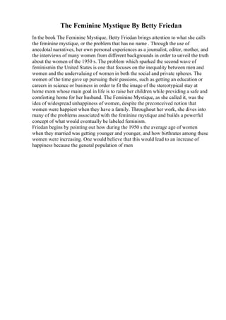 The Feminine Mystique By Betty Friedan
In the book The Feminine Mystique, Betty Friedan brings attention to what she calls
the feminine mystique, or the problem that has no name . Through the use of
anecdotal narratives, her own personal experiences as a journalist, editor, mother, and
the interviews of many women from different backgrounds in order to unveil the truth
about the women of the 1950 s. The problem which sparked the second wave of
feminismin the United States is one that focuses on the inequality between men and
women and the undervaluing of women in both the social and private spheres. The
women of the time gave up pursuing their passions, such as getting an education or
careers in science or business in order to fit the image of the stereotypical stay at
home mom whose main goal in life is to raise her children while providing a safe and
comforting home for her husband. The Feminine Mystique, as she called it, was the
idea of widespread unhappiness of women, despite the preconceived notion that
women were happiest when they have a family. Throughout her work, she dives into
many of the problems associated with the feminine mystique and builds a powerful
concept of what would eventually be labeled feminism.
Friedan begins by pointing out how during the 1950 s the average age of women
when they married was getting younger and younger, and how birthrates among these
women were increasing. One would believe that this would lead to an increase of
happiness because the general population of men
 
