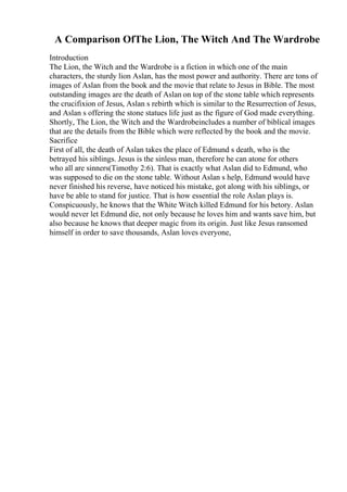A Comparison OfThe Lion, The Witch And The Wardrobe
Introduction
The Lion, the Witch and the Wardrobe is a fiction in which one of the main
characters, the sturdy lion Aslan, has the most power and authority. There are tons of
images of Aslan from the book and the movie that relate to Jesus in Bible. The most
outstanding images are the death of Aslan on top of the stone table which represents
the crucifixion of Jesus, Aslan s rebirth which is similar to the Resurrection of Jesus,
and Aslan s offering the stone statues life just as the figure of God made everything.
Shortly, The Lion, the Witch and the Wardrobeincludes a number of biblical images
that are the details from the Bible which were reflected by the book and the movie.
Sacrifice
First of all, the death of Aslan takes the place of Edmund s death, who is the
betrayed his siblings. Jesus is the sinless man, therefore he can atone for others
who all are sinners(Timothy 2:6). That is exactly what Aslan did to Edmund, who
was supposed to die on the stone table. Without Aslan s help, Edmund would have
never finished his reverse, have noticed his mistake, got along with his siblings, or
have be able to stand for justice. That is how essential the role Aslan plays is.
Conspicuously, he knows that the White Witch killed Edmund for his betory. Aslan
would never let Edmund die, not only because he loves him and wants save him, but
also because he knows that deeper magic from its origin. Just like Jesus ransomed
himself in order to save thousands, Aslan loves everyone,
 