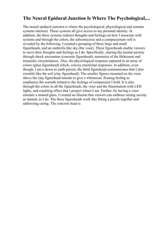 The Neural Epidural Junction Is Where The Psychological,...
The neural epidural junction is where the psychological, physiological and somatic
systems intersect. These systems all give access to my personal identity. In
addition, the three systems redirect thoughts and feelings on how I associate with
systems and through the colors, the subconscious and a compassionate self is
revealed by the following. I created a grouping of three large and small
figureheads, and an umbrella like sky (the visor). These figureheads enable viewers
to sieve their thoughts and feelings as I do. Specifically, sharing the mental anxiety
through shock encounters (concrete figurehead); memories of the Holocaust and
traumatic circumstances. Also, the physiological response captured in an array of
colors (glass figurehead) which, convey emotional responses. In addition, even
though, I am a down to earth person, the third figurehead communicates that I also
crumble like the soil (clay figurehead). The smaller figures mounted on the visor
above the clay figurehead intends to give a whimsical, floating feeling to
emphasize the warmth related to the feelings of compassion I hold. It is also
through the colors in all the figureheads, the visor and the illumination with LED
lights, and crackling effect that I project whom I am. Further, by having a visor
emulate a stained glass, I created an illusion that viewers can embrace seeing society
as tainted, as I do. The three figureheads work like fitting a puzzle together and
addressing caring. The concrete head is
 