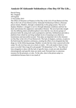 Analysis Of Aleksandr Solzhenitsyn s One Day Of The Life...
David Cheng
Ms. Chappell
AP English
15 November 2015
The Effect of Structure on Purpose in One Day in the Life of Ivan Denisovich One
Day in the Life of Ivan Denisovich by Aleksandr Solzhenitsyn follows a Russian
prison inmate, Shukhov, through a standard day in the gulag system. The novel
displays Shukhov s struggle to survive through inhumane conditions and how he
deals and tolerates his suppressive and endless lifestyle. The novel provides insight
into the differing ideals and philosophical views that the very diverse groups of
prisoners hold. By using tools such as perspective and time, Solzhenitsyn provides a
platform from which he can bring multiple levels of meaning to an otherwise
monotonous and uneventful account. Time plays an important role in the structure
on One Day in the Life of Ivan Denisovich. The lack of chapters, sections, or parts in
the book keep the narration continuous, creating the effect of an elongated day that
drags on. In the following passage, Shukhov reveals the how time is perceived in the
camp: No zek ever lays eyes on a clock or watch... All a zek needs to know is how
soon is reveille? How long till work parade? Till dinnertime? (171) . The effect of
time elongation is done with the lack of specific times; events are only described
chronologically and specific times are rarely used. Personal time is a precious
resource for the prisoners, or zeks. To the zeks, time in the prison camp is a
contradiction because there is too much of
 