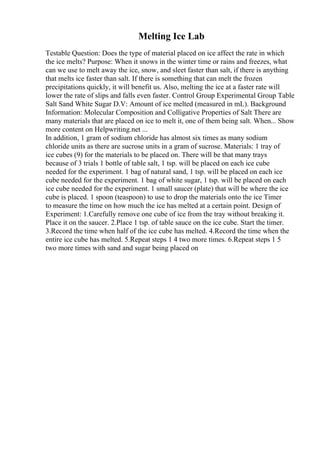 Melting Ice Lab
Testable Question: Does the type of material placed on ice affect the rate in which
the ice melts? Purpose: When it snows in the winter time or rains and freezes, what
can we use to melt away the ice, snow, and sleet faster than salt, if there is anything
that melts ice faster than salt. If there is something that can melt the frozen
precipitations quickly, it will benefit us. Also, melting the ice at a faster rate will
lower the rate of slips and falls even faster. Control Group Experimental Group Table
Salt Sand White Sugar D.V: Amount of ice melted (measured in mL). Background
Information: Molecular Composition and Colligative Properties of Salt There are
many materials that are placed on ice to melt it, one of them being salt. When... Show
more content on Helpwriting.net ...
In addition, 1 gram of sodium chloride has almost six times as many sodium
chloride units as there are sucrose units in a gram of sucrose. Materials: 1 tray of
ice cubes (9) for the materials to be placed on. There will be that many trays
because of 3 trials 1 bottle of table salt, 1 tsp. will be placed on each ice cube
needed for the experiment. 1 bag of natural sand, 1 tsp. will be placed on each ice
cube needed for the experiment. 1 bag of white sugar, 1 tsp. will be placed on each
ice cube needed for the experiment. 1 small saucer (plate) that will be where the ice
cube is placed. 1 spoon (teaspoon) to use to drop the materials onto the ice Timer
to measure the time on how much the ice has melted at a certain point. Design of
Experiment: 1.Carefully remove one cube of ice from the tray without breaking it.
Place it on the saucer. 2.Place 1 tsp. of table sauce on the ice cube. Start the timer.
3.Record the time when half of the ice cube has melted. 4.Record the time when the
entire ice cube has melted. 5.Repeat steps 1 4 two more times. 6.Repeat steps 1 5
two more times with sand and sugar being placed on
 