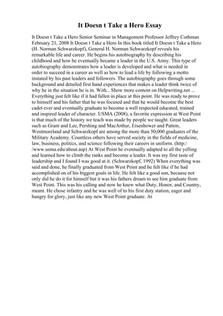 It Doesn t Take a Hero Essay
It Doesn t Take a Hero Senior Seminar in Management Professor Jeffrey Cothman
February 21, 2008 It Doesn t Take a Hero In this book titled It Doesn t Take a Hero
(H. Norman Schwarzkopf), General H. Norman Schwarzkopf reveals his
remarkable life and career. He begins his autobiography by describing his
childhood and how he eventually became a leader in the U.S. Army. This type of
autobiography demonstrates how a leader is developed and what is needed in
order to succeed in a career as well as how to lead a life by following a motto
instated by his past leaders and followers. The autobiography goes through some
background and detailed first hand experiences that makes a leader think twice of
why he in the situation he is in. With... Show more content on Helpwriting.net ...
Everything just felt like if it had fallen in place at this point. He was ready to prove
to himself and his father that he was focused and that he would become the best
cadet ever and eventually graduate to become a well respected educated, trained
and inspired leader of character. USMA (2008), a favorite expression at West Point
is that much of the history we teach was made by people we taught. Great leaders
such as Grant and Lee, Pershing and MacArthur, Eisenhower and Patton,
Westmoreland and Schwarzkopf are among the more than 50,000 graduates of the
Military Academy. Countless others have served society in the fields of medicine,
law, business, politics, and science following their careers in uniform. (http:/
/www.usma.edu/about.asp) At West Point he eventually adapted to all the yelling
and learned how to climb the ranks and become a leader. It was my first taste of
leadership and I found I was good at it. (Schwarzkopf, 1992) When everything was
said and done, he finally graduated from West Point and he felt like if he had
accomplished on of his biggest goals in life. He felt like a good son, because not
only did he do it for himself but it was his fathers dream to see him graduate from
West Point. This was his calling and now he knew what Duty, Honor, and Country,
meant. He chose infantry and he was well of to his first duty station, eager and
hungry for glory, just like any new West Point graduate. At
 