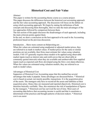 Historical Cost and Fair Value
Abstract
This paper is written for the accounting theory course as a course project.
This paper discusses the differences between the historical cost accounting approach
and the fair value accounting approach. The discussion will focus on the debate on
using which accounting approach. We begin by stating the definitions of both
concepts and discussing them thoroughly, then we state the main advantages of the
two approaches followed by comparison between them.
The last section of this paper discusses the disadvantages of each approach, including
the main criticism points against them.
In the end, we draw a conclusion on the best approach to be used in the Accounting
profession based on the previous discussion.
Introduction ... Show more content on Helpwriting.net ...
When fair values are estimated using unadjusted or adjusted market prices, they
are referred to as mark to market values. If market prices for the same or similar
positions are not available, then firms must estimate fair values using valuation
models. FAS 157 generally requires these models to be applied using observable
market inputs (such as interest rates and yield curves that are observable at
commonly quoted intervals) when they are available and unobservable firm supplied
inputs (such as expected cash flows developed using the firm s own data) otherwise.
When fair values are estimated using valuation models, they are referred to as
mark to model values.
Advantages of Historical Cost
Supporters of Historical Cost Accounting argue that this method has several
advantages that make it popular. Some advantages are discussed below. * Historical
cost is based on actual, not merely possible, transactions. It is the acquisition price
of the assets. The managers only have to record all the assets and liabilities at their
acquisition price. Hence they are measured and reported objectively. Historical cost is
therefore basically verifiable. Thus, this minimizes the risk of manipulation of figures
by the managers. * Historical cost has survived the test of time. Most users of
accounting data believe that accounting income is useful and that it constitutes a
determinant of the practices and thought patterns of decision makers. * Historical
cost is an easier
 