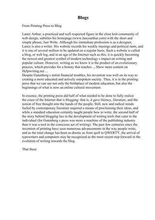 Blogs
From Printing Press to Blog
Lance Arthur, a practiced and well respected figure in the close knit community of
web design, subtitles his homepage (www.lancearthur.com) with the short and
simple phrase, Just Write. Although his immediate profession is as a designer,
Lance is also a writer. His website records his weekly musings and political rants, and
it is one of several million to be updated on a regular basis. Such a website is called
a blog, or web log, and in an age of the Internet such as this, it is quickly becoming
the newest and greatest symbol of modern technology s impact on writing and
popular culture. However, writing as we know it is the product of an evolutionary
process, which provides for a history that reaches ... Show more content on
Helpwriting.net ...
Despite Gutenberg s initial financial troubles, his invention was well on its way to
creating a more educated and actively outspoken society. Thus, it is in the printing
press that we can see not only the birthplace of modern education, but also the
beginnings of what is now an online cultural movement.
In essence, the printing press did half of what needed to be done to fully realize
the craze of the Internet that is blogging: that is, it gave literacy, literature, and the
notion of free thought into the hands of the people. Still, new and radical minds
fueled by contemporary literature required a means of proclaiming their ideas, and
while a standard education certainly taught people how to write, the second half of
the story behind blogging lies in the development of writing tools that cater to the
individual (for Gutenberg s press was more a machine of the publishing industry
than it was a tool in the conscious act of writing). The past few centuries since the
invention of printing have seen numerous advancements in the way people write,
and as the total change has been as drastic as from quill to QWERTY, the arrival of
typewriters and computers may be recognized as the most recent step forward in the
evolution of writing towards the blog.
That these
 