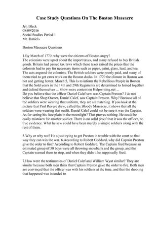 Case Study Questions On The Boston Massacre
Jett Black
08/09/2016
Social Studies Period 1
Mr. Daniels
Boston Massacre Questions
1.By March of 1770, why were the citizens of Boston angry?
The colonists were upset about the import taxes, and many refused to buy British
goods. Britain had passed tax laws which these taxes raised the prices that the
colonists had to pay for necessary items such as paper, paint, glass, lead, and tea.
The acts angered the colonists. The British soldiers were poorly paid, and many of
them tried to get extra work on the Boston docks. In 1770 the climate in Boston was
hot and getting hotter. March 5, This Is to inform the Rebellious People in Boston
that the Sold years in the 14th and 29th Regiments are determined to Joined together
and defend themselves ... Show more content on Helpwriting.net ...
Do you believe that the officer Daniel Calef saw was Captain Preston? I do not
believe that Shop Owner, Daniel Calef, saw Captain Preston. Why? Because all of
the soldiers were wearing that uniform, they are all matching. If you look at the
picture that Paul Revere drew, called the Bloody Massacre, it shows that all the
soldiers were wearing that outfit. Daniel Calef could not be sure it was the Captain.
As for seeing his face plain in the moonlight? That proves nothing. He could be
easily mistaken for another soldier. There is no solid proof that it was the officer, no
true evidence. What he saw could have been merely a simple soldiers along with the
rest of them.
5.Why or why not? He s just trying to get Preston in trouble with the court so that
way they can win the war. 6.According to Robert Goddard, why did Captain Preston
give the order to fire? According to Robert Goddard, The Captain fired because an
estimated group of 50 boys were all throwing snowballs and the group, and the
Captain warned them to stop, and when they didn t, he supposedly fired.
7.How were the testimonies of Daniel Calef and William Wyat similar? They are
similar because both men think that Captain Preston gave the order to fire. Both men
are convinced that the officer was with his soldiers at the time, and that the shooting
that happened was intended to
 