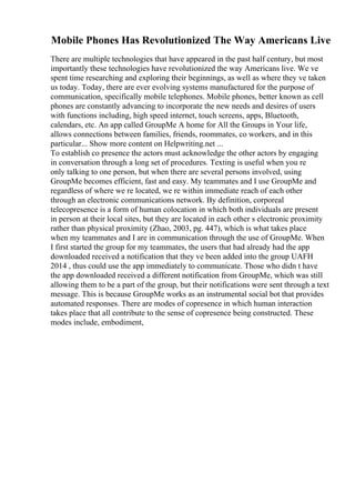 Mobile Phones Has Revolutionized The Way Americans Live
There are multiple technologies that have appeared in the past half century, but most
importantly these technologies have revolutionized the way Americans live. We ve
spent time researching and exploring their beginnings, as well as where they ve taken
us today. Today, there are ever evolving systems manufactured for the purpose of
communication, specifically mobile telephones. Mobile phones, better known as cell
phones are constantly advancing to incorporate the new needs and desires of users
with functions including, high speed internet, touch screens, apps, Bluetooth,
calendars, etc. An app called GroupMe A home for All the Groups in Your life,
allows connections between families, friends, roommates, co workers, and in this
particular... Show more content on Helpwriting.net ...
To establish co presence the actors must acknowledge the other actors by engaging
in conversation through a long set of procedures. Texting is useful when you re
only talking to one person, but when there are several persons involved, using
GroupMe becomes efficient, fast and easy. My teammates and I use GroupMe and
regardless of where we re located, we re within immediate reach of each other
through an electronic communications network. By definition, corporeal
telecopresence is a form of human colocation in which both individuals are present
in person at their local sites, but they are located in each other s electronic proximity
rather than physical proximity (Zhao, 2003, pg. 447), which is what takes place
when my teammates and I are in communication through the use of GroupMe. When
I first started the group for my teammates, the users that had already had the app
downloaded received a notification that they ve been added into the group UAFH
2014 , thus could use the app immediately to communicate. Those who didn t have
the app downloaded received a different notification from GroupMe, which was still
allowing them to be a part of the group, but their notifications were sent through a text
message. This is because GroupMe works as an instrumental social bot that provides
automated responses. There are modes of copresence in which human interaction
takes place that all contribute to the sense of copresence being constructed. These
modes include, embodiment,
 