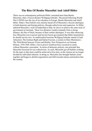 The Rise Of Benito Mussolini And Adolf Hitler
There was no contemporary politician Hitler venerated more than Benito
Mussolini, Italy s Fascist dictator Wolfgang Schieder. The period following World
War I (WWI) saw the rise of two dictators in Europe, Benito Mussolini and Adolf
Hitler. Hitler s Nazi beliefs were entirely based off of Mussolini s fascists ideologies
in both domestic and foreign policies, through collectivism and expansion. As Hitler
admired Mussolini s style of leadership in Italy, he strove to achieve the same style of
government in Germany. These two dictators would eventually form a strong
alliance, the Pact of Steel, because of their similar ideologies. It was after observing
how Mussolini rose to power and ran his Fascist government that Hitler learned how
he should run his own. As traditionalist historian Wolfgang Schieder stated in Fatal
Attraction: The German Right and Italian Fascism, a section in Hans Mommsen s
The Third Reich between Vision and Reality: New Perspectives on German
History, 1918 1945, Hitler s rise to power would not have occurred so easily
without Mussolini s precedent . In terms of domestic policies, one principle that
Mussolini focussed on was collectivism. As such, Mussolini got all Italians working
for the state so that more could be achieved in less time, as the citizens are no longer
divided by individual interests. In doing so, Mussolini also brought Italians closer
together and began to abolish regionalism and shift towards intense nationalism that
the country
 