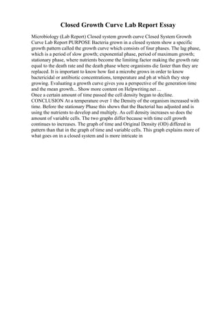 Closed Growth Curve Lab Report Essay
Microbiology (Lab Report) Closed system growth curve Closed System Growth
Curve Lab Report PURPOSE Bacteria grown in a closed system show a specific
growth pattern called the growth curve which consists of four phases. The lag phase,
which is a period of slow growth; exponential phase, period of maximum growth;
stationary phase, where nutrients become the limiting factor making the growth rate
equal to the death rate and the death phase where organisms die faster than they are
replaced. It is important to know how fast a microbe grows in order to know
bactericidal or antibiotic concentrations, temperature and ph at which they stop
growing. Evaluating a growth curve gives you a perspective of the generation time
and the mean growth... Show more content on Helpwriting.net ...
Once a certain amount of time passed the cell density began to decline.
CONCLUSION At a temperature over 1 the Density of the organism increased with
time. Before the stationary Phase this shows that the Bacterial has adjusted and is
using the nutrients to develop and multiply. As cell density increases so does the
amount of variable cells. The two graphs differ because with time cell growth
continues to increases. The graph of time and Original Density (OD) differed in
pattern than that in the graph of time and variable cells. This graph explains more of
what goes on in a closed system and is more intricate in
 