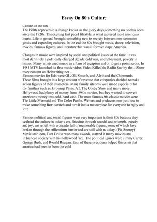 Essay On 80 s Culture
Culture of the 80s
The 1980s represented a change known as the glory days, something no one has seen
since the 1920s. The exciting fast paced lifestyle is what captured most americans
hearts. Life in general brought something new to society between new consumer
goods and expanding cultures. In the end the 80s brought music, dance, television,
movies, famous figures, and literature that would forever shape America.
Changes in music were inspired by social and political issues at the time. It was
most definitely a politically charged decade:cold war, unemployment, poverty in
homes. Many artists used music as a form of escapism and or to get a point across. In
1981 MTV launched its first music video, Video Killed the Radio Star by the ... Show
more content on Helpwriting.net ...
Famous movies for kids were GI JOE, Smurfs, and Alvin and the Chipmunks.
These films brought in a large amount of revenue that companies decided to make
action figures of their characters. Many family sitcoms were made especially for
the families such as, Growing Pains, Alf, The Cosby Show and many more.
Hollywood had plenty of money from 1980s movies, but they wanted to convert
americans money into cold, hard cash. The most famous 80s classic movies were
The Little Mermaid and The Color Purple. Writers and producers new just how to
make something from scratch and turn it into a masterpiece for everyone to enjoy and
love.
Famous political and social figures were very important in their 80s because they
sculpted the culture in today s era. Sticking through scandal and triumph, tragedy
and joy, we re left with a decade full of memorable figures, some of which have
broken through the millennium barrier and are still with us today. (Pia Sooney)
Movie star icon, Tom Cruise won many awards, starred in many movies and
influenced society with his hollywood face. The political figures were Jimmy Carter,
George Bush, and Ronald Reagan. Each of these presidents helped the crisis that
america had been in from the cold
 