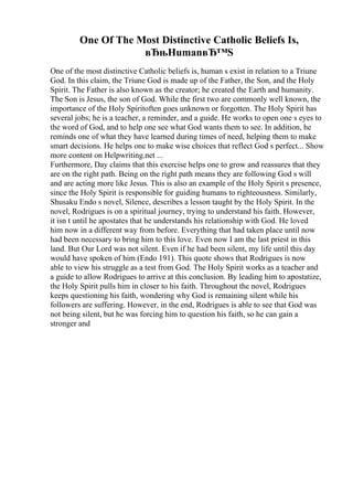 One Of The Most Distinctive Catholic Beliefs Is,
вЂњHumanвЂ™S
One of the most distinctive Catholic beliefs is, human s exist in relation to a Triune
God. In this claim, the Triune God is made up of the Father, the Son, and the Holy
Spirit. The Father is also known as the creator; he created the Earth and humanity.
The Son is Jesus, the son of God. While the first two are commonly well known, the
importance of the Holy Spiritoften goes unknown or forgotten. The Holy Spirit has
several jobs; he is a teacher, a reminder, and a guide. He works to open one s eyes to
the word of God, and to help one see what God wants them to see. In addition, he
reminds one of what they have learned during times of need, helping them to make
smart decisions. He helps one to make wise choices that reflect God s perfect... Show
more content on Helpwriting.net ...
Furthermore, Day claims that this exercise helps one to grow and reassures that they
are on the right path. Being on the right path means they are following God s will
and are acting more like Jesus. This is also an example of the Holy Spirit s presence,
since the Holy Spirit is responsible for guiding humans to righteousness. Similarly,
Shusaku Endo s novel, Silence, describes a lesson taught by the Holy Spirit. In the
novel, Rodrigues is on a spiritual journey, trying to understand his faith. However,
it isn t until he apostates that he understands his relationship with God. He loved
him now in a different way from before. Everything that had taken place until now
had been necessary to bring him to this love. Even now I am the last priest in this
land. But Our Lord was not silent. Even if he had been silent, my life until this day
would have spoken of him (Endo 191). This quote shows that Rodrigues is now
able to view his struggle as a test from God. The Holy Spirit works as a teacher and
a guide to allow Rodrigues to arrive at this conclusion. By leading him to apostatize,
the Holy Spirit pulls him in closer to his faith. Throughout the novel, Rodrigues
keeps questioning his faith, wondering why God is remaining silent while his
followers are suffering. However, in the end, Rodrigues is able to see that God was
not being silent, but he was forcing him to question his faith, so he can gain a
stronger and
 