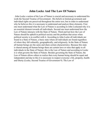 John Locke And The Law Of Nature
. John Locke s notion of the Law of Nature is crucial and necessary to understand his
work the Second Treatise of Government . His beliefs in limited government and
individual rights are perceived throughout the entire text, but in order to understand
why he believes this it is necessary to understand and analyze three elements. First
one must understand what the Law of Nature is according to John Lockeand why it is
an essential element towards all individuals. Second one must understand how the
Law of Nature interacts with the State of Nature. Third and last how the Law of
Nature should be upheld in political society and the problem that arises when
political society is in conflict with it. According to John Locke all individuals are
found in a State of Nature, a basic state where all individuals are found regardless
of where they fall culturally, geographically, and religiously. In the State of Nature
all human beings are the same and share certain characteristics. Because this state
is shared among all human beings there are certain laws or rules that apply to all
individuals in the State of Nature; this is the Law of Nature and according to Locke
it is what governs the State of Nature. Besides governing the State of Nature, the
Law of Nature allows others to realize that every human being should be equal and
independent and due to this it is necessary to respect everyone s life, property, health
and liberty (Locke, Second Treatise of Government 9). The Law of
 