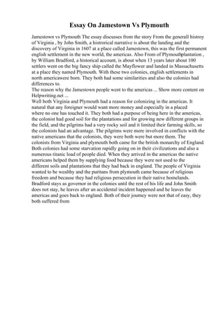 Essay On Jamestown Vs Plymouth
Jamestown vs Plymouth The essay discusses from the story From the generall histroy
of Virginia , by John Smith, a histrorical narrative is about the landing and the
discovery of Virginia in 1607 at a place called Jamestown, this was the first permanent
english settlement in the new world, the americas. Also From of Plymouthplantation ,
by William Bradford, a historical account, is about when 13 years later about 100
settlers went on the big fancy ship called the Mayflower and landed in Massachusetts
at a place they named Plymouth. With these two colonies, english settlements in
north americawere born. They both had some similarities and also the colonies had
differences to.
The reason why the Jamestown people went to the americas ... Show more content on
Helpwriting.net ...
Well both Virginia and Plymouth had a reason for colonizing in the americas. It
natural that any foreigner would want more money and especially in a placed
where no one has touched it. They both had a purpose of being here in the americas,
the colonist had good soil for the plantations and for growing new different groups in
the field, and the pilgrims had a very rocky soil and it limited their farming skills, so
the colonists had an advantage. The pilgrims were more involved in conflicts with the
native americans that the colonists, they were both were but more them. The
colonists from Virginia and plymouth both came for the british monarchy of England.
Both colonies had some starvation rapidly going on in their civilizations and also a
numerous titanic load of people died. When they arrived in the americas the native
americans helped them by supplying food because they were not used to the
different soils and plantations that they had back in england. The people of Virginia
wanted to be wealthy and the puritans from plymouth came because of religious
freedom and because they had religious persecution in their native homelands.
Bradford stays as governor in the colonies until the rest of his life and John Smith
does not stay, he leaves after an accidental incident happened and he leaves the
americas and goes back to england. Both of their journey were not that of easy, they
both suffered from
 
