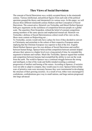 Thre Views of Social Darwinism
The concept of Social Darwinism was a widely accepted theory in the nineteenth
century. Various intellectual, and political figures from each side of the political
spectrum grasped the theory and interpreted it in various ways. In this paper, we will
discuss three different nineteenth century thinkers and their conception of Social
Darwinism. The conservative, Heinrich von Treitschke, and liberal Herbert Spencer
both gave arguments on the usefulness of competition between people on a global
scale. The anarchist, Peter Kropotkin, refuted the belief of constant competition
among members of the same species and emphasized mutual aid. Heinrich von
Treitschke s defense of Social Darwinismwas a direct result of his view on the...
Show more content on Helpwriting.net ...
To Treitschke, society would only have a place for Jews if they decided to convert
to Christianity and assimilate to the culture of their respective European nation
implying that the Christian European was superior to that of the Jew. English
liberal Herbert Spencer gave his own defense of Social Darwinism and conflict
between human beings. Spencer believed that competition between animals helped
advance their spieces to a higher level over a long period of time; he extended this
argument to humans and warfare. Much like Treitschke, Spencer argued that warfare
and competition between humans had exemplified the ability to root out the weak
from the earth. The world to Spencer was a continual struggle between the strong
and intelligent, to that of the weak and feeble minded resulting a continual
progression of intellect and honing of the senses. According to Spencer, if societies
were not able to adapt to compete, they would cease to exist. Spencer believed that
wars of primitive man were necessary because they were instrumental in developing
the structure of their growing societies. As a result of war, tribes were encouraged to
confederate, confederations gave way to small nations, and large nations progressed
into large advanced
 