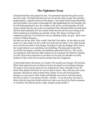 The Nightmare Essay
Exhausted and beat, Kai grasps his face. The prominent slap that the girl he saved
has left a mark. The battle that left one town saved and a hero in pain. His shoulder
gashed deeply, a painful memory of the dragon s last attack before being dismantled
and left headless. Kai stands in distraught his right handholding his left shoulder and
his left hand grasping his face. He watches as the girl he saved stampedes off with
steam coming from her ears as her ass imprinted with a bloodied hand, the hand print
that Kai had accidentally left. Kai stands within the beloved town just staring at his
hand wondering if something was actually wrong. The silence is broken as his
companions join him. Even before he can say anything Amber, the girl... Show more
content on Helpwriting.net ...
See that was not my fault. Why would I slap him? Kai replies. As the others go and
tend to Lin, Kai sneaks out for a walk to try and clear his mind. As he walks around
town, his left arm starts to feel strange. He begins to take the bandage off to look at
the wound when he sees something very disturbing. The deep gash wound that
was left by the dragon yesterday was shrinking right before his eyes. The wound
was healing by itself and once fully healed no scar remained. He rolled his shoulder
in a full circle and up and down to see there was no pain, his shoulder was fully
healed as if the events that occurred yesterday had never happened.
As Kai heads back to the house, he wonders if he actually got stronger. He becomes
filled with emotion because he believes he has developed a new healing technique.
He wants to tell everyone about his new found power when a thought crosses his
mind. Why should I tell them? It s not for them to know. They will only start to ask
questions. But then he starts to think about Amber. Every time Sai had gotten
stronger or a new power, both Amber and Melody were always with him asking
him how he did it. It was always Sai this...Sai that... it was never Kai. Kai tries to
believe that his long time friend would never take away the girl he liked on purpose
or would he? Just then he heard a raspy whisper saying Amber is
 