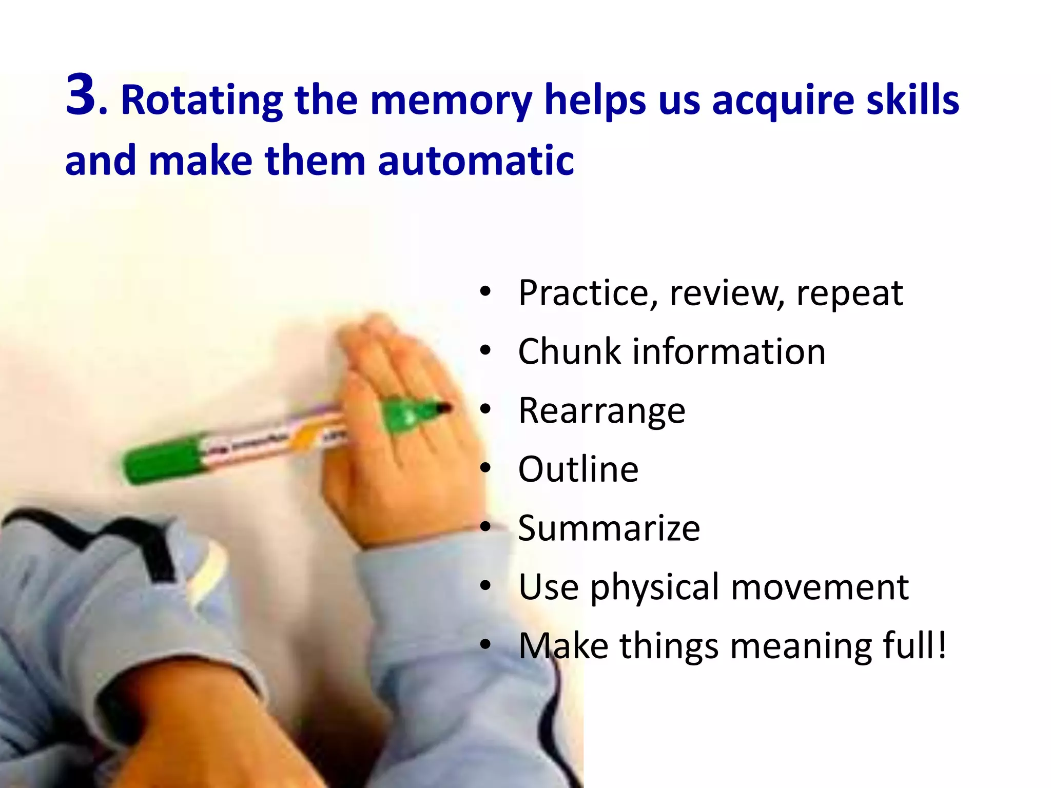 3. Rotating the memory helps us acquire skills
and make them automatic

                     •   Practice, review, repeat
                     •   Chunk information
                     •   Rearrange
                     •   Outline
                     •   Summarize
                     •   Use physical movement
                     •   Make things meaning full!
 