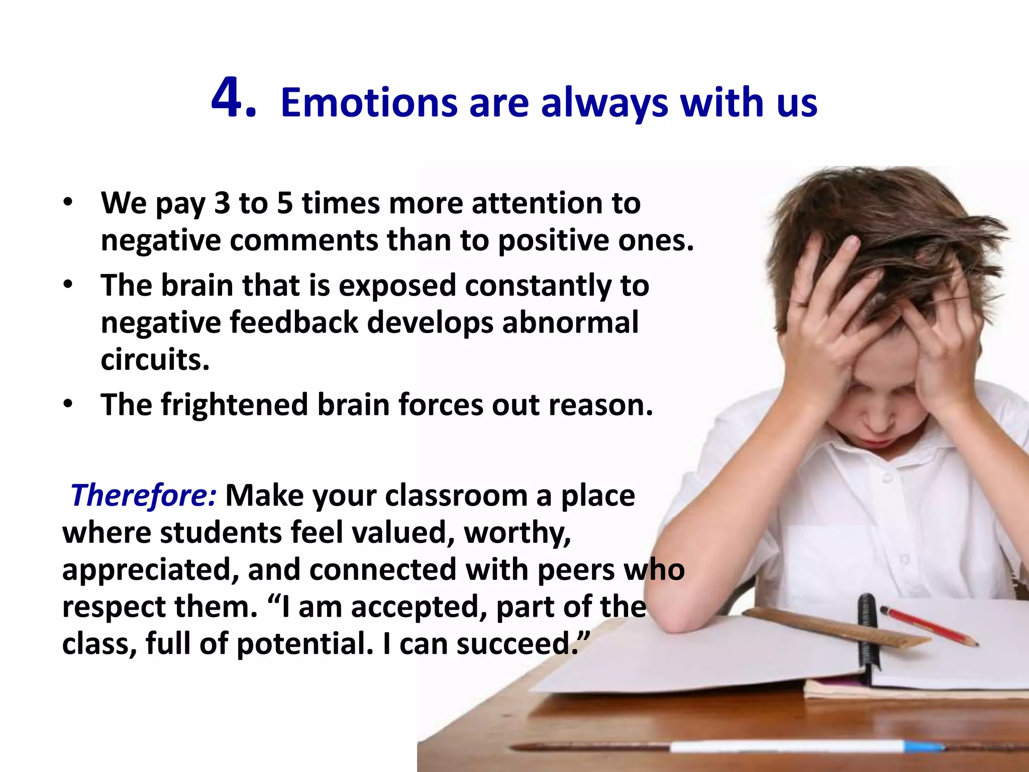 4.   Emotions are always with us

• We pay 3 to 5 times more attention to
  negative comments than to positive ones.
• The brain that is exposed constantly to
  negative feedback develops abnormal
  circuits.
• The frightened brain forces out reason.

 Therefore: Make your classroom a place
where students feel valued, worthy,
appreciated, and connected with peers who
respect them. “I am accepted, part of the
class, full of potential. I can succeed.”
 