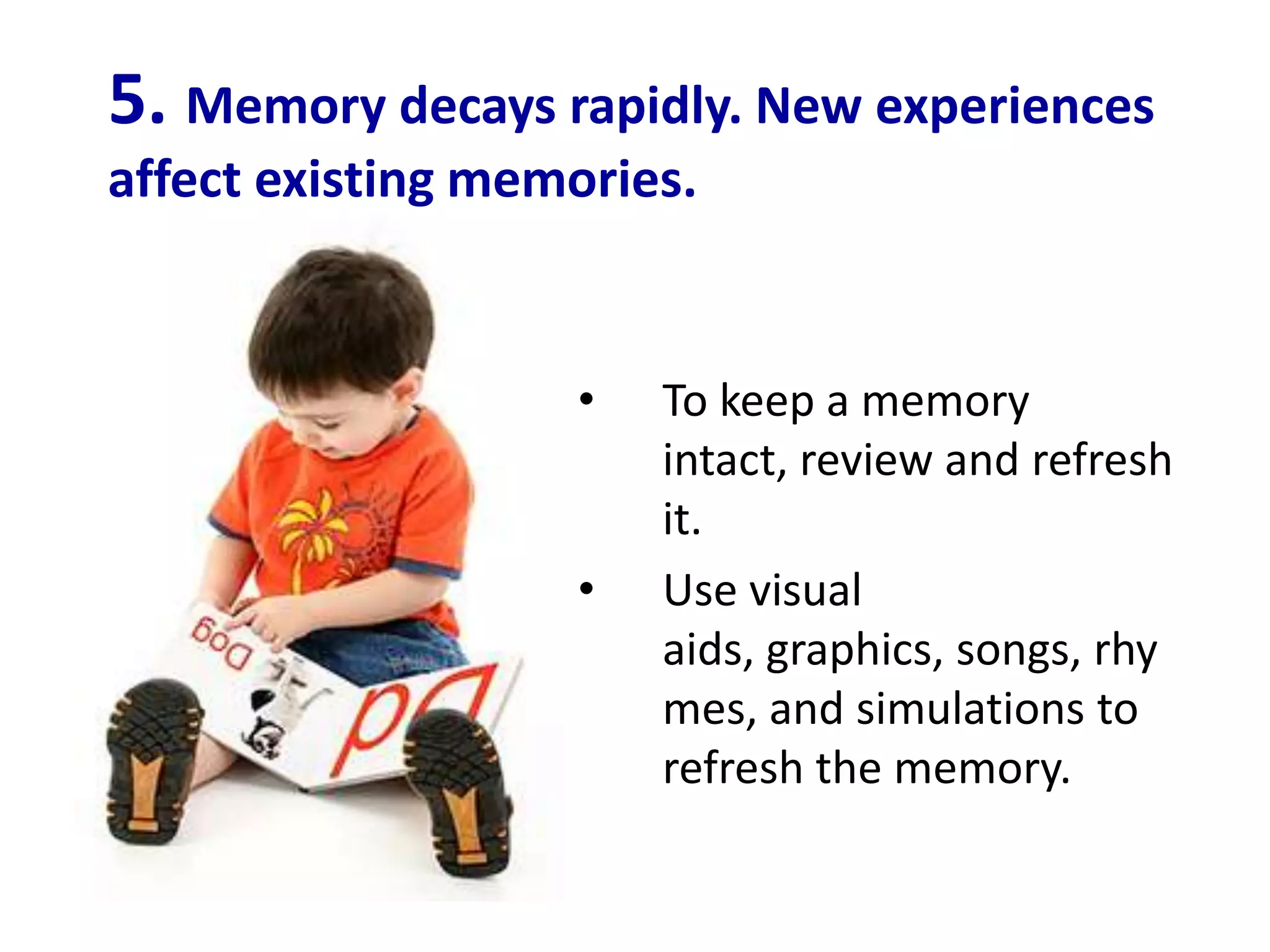 5. Memory decays rapidly. New experiences
affect existing memories.


                   •   To keep a memory
                       intact, review and refresh
                       it.
                   •   Use visual
                       aids, graphics, songs, rhy
                       mes, and simulations to
                       refresh the memory.
 
