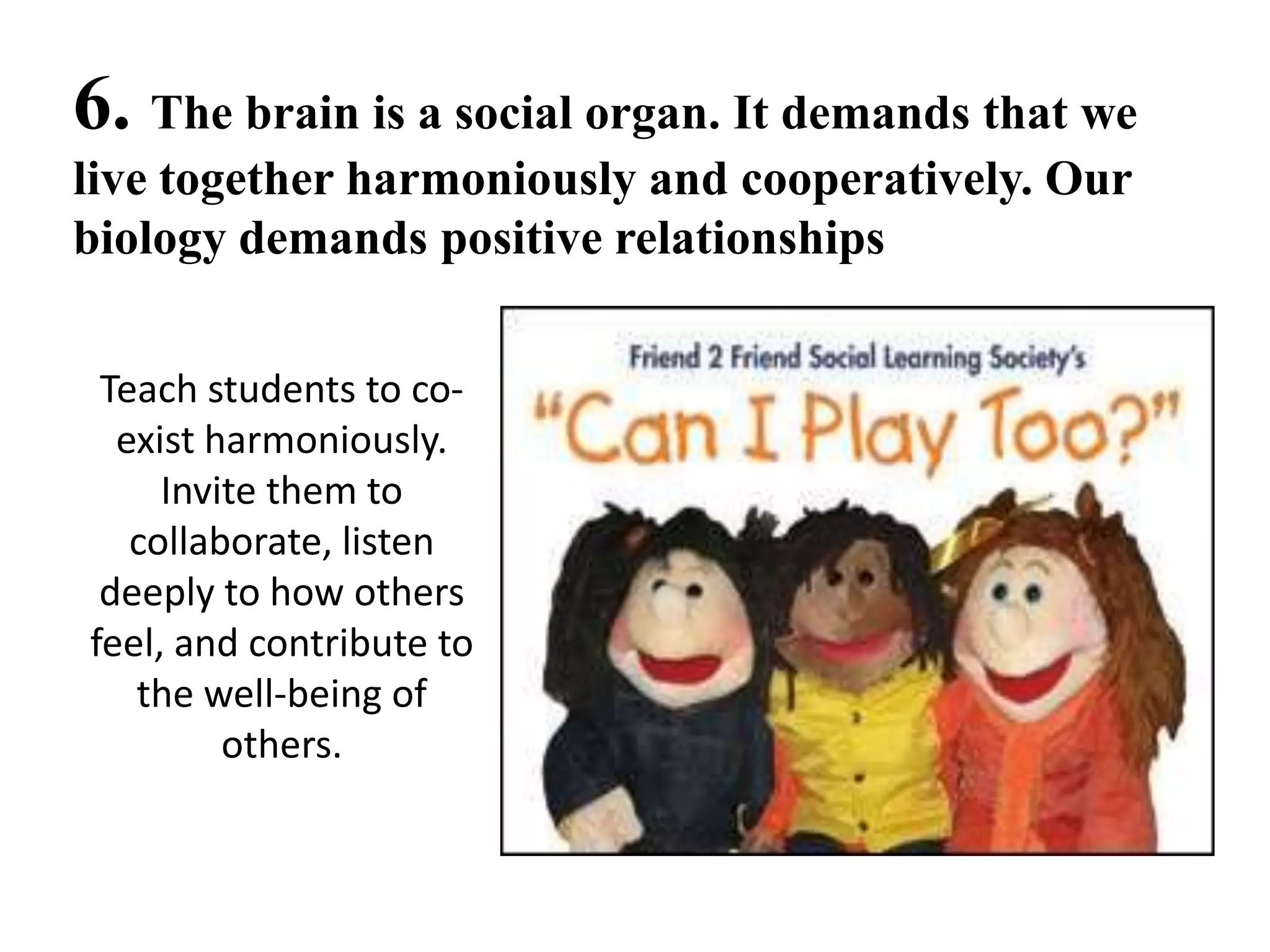 6. The brain is a social organ. It demands that we
live together harmoniously and cooperatively. Our
biology demands positive relationships


 Teach students to co-
  exist harmoniously.
     Invite them to
   collaborate, listen
 deeply to how others
feel, and contribute to
   the well-being of
         others.
 