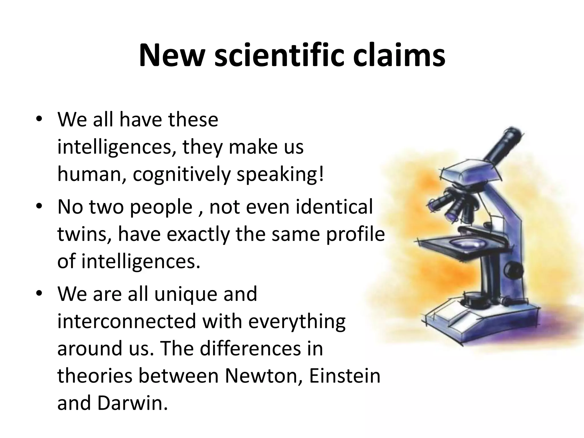 New scientific claims
• We all have these
  intelligences, they make us
  human, cognitively speaking!
• No two people , not even identical
  twins, have exactly the same profile
  of intelligences.
• We are all unique and
  interconnected with everything
  around us. The differences in
  theories between Newton, Einstein
  and Darwin.
 