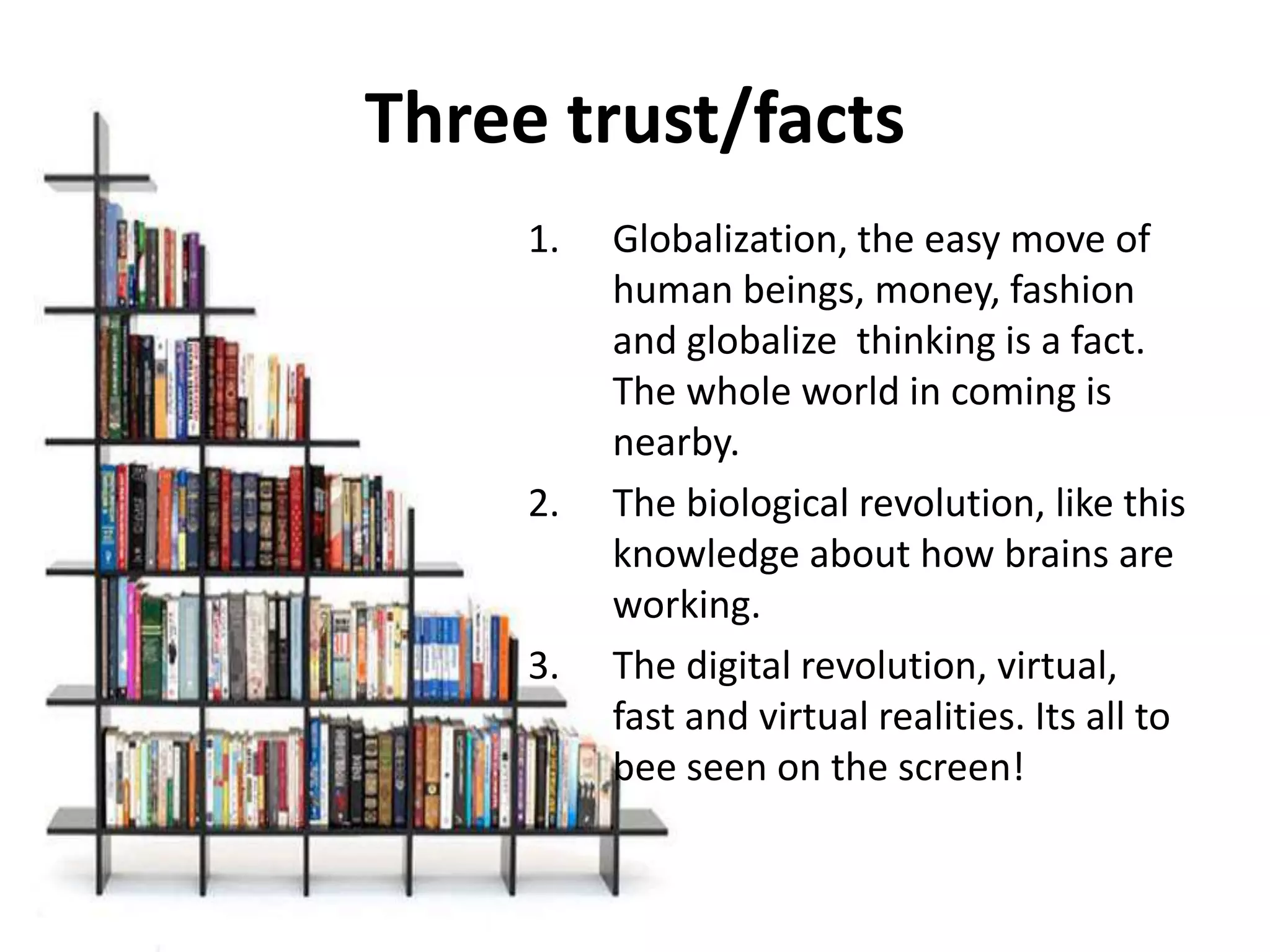 Three trust/facts
     1.   Globalization, the easy move of
          human beings, money, fashion
          and globalize thinking is a fact.
          The whole world in coming is
          nearby.
     2.   The biological revolution, like this
          knowledge about how brains are
          working.
     3.   The digital revolution, virtual,
          fast and virtual realities. Its all to
          bee seen on the screen!
 