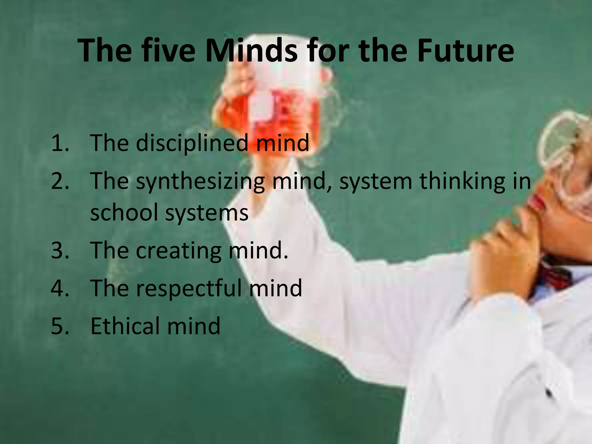 The five Minds for the Future

1. The disciplined mind
2. The synthesizing mind, system thinking in
   school systems
3. The creating mind.
4. The respectful mind
5. Ethical mind
 