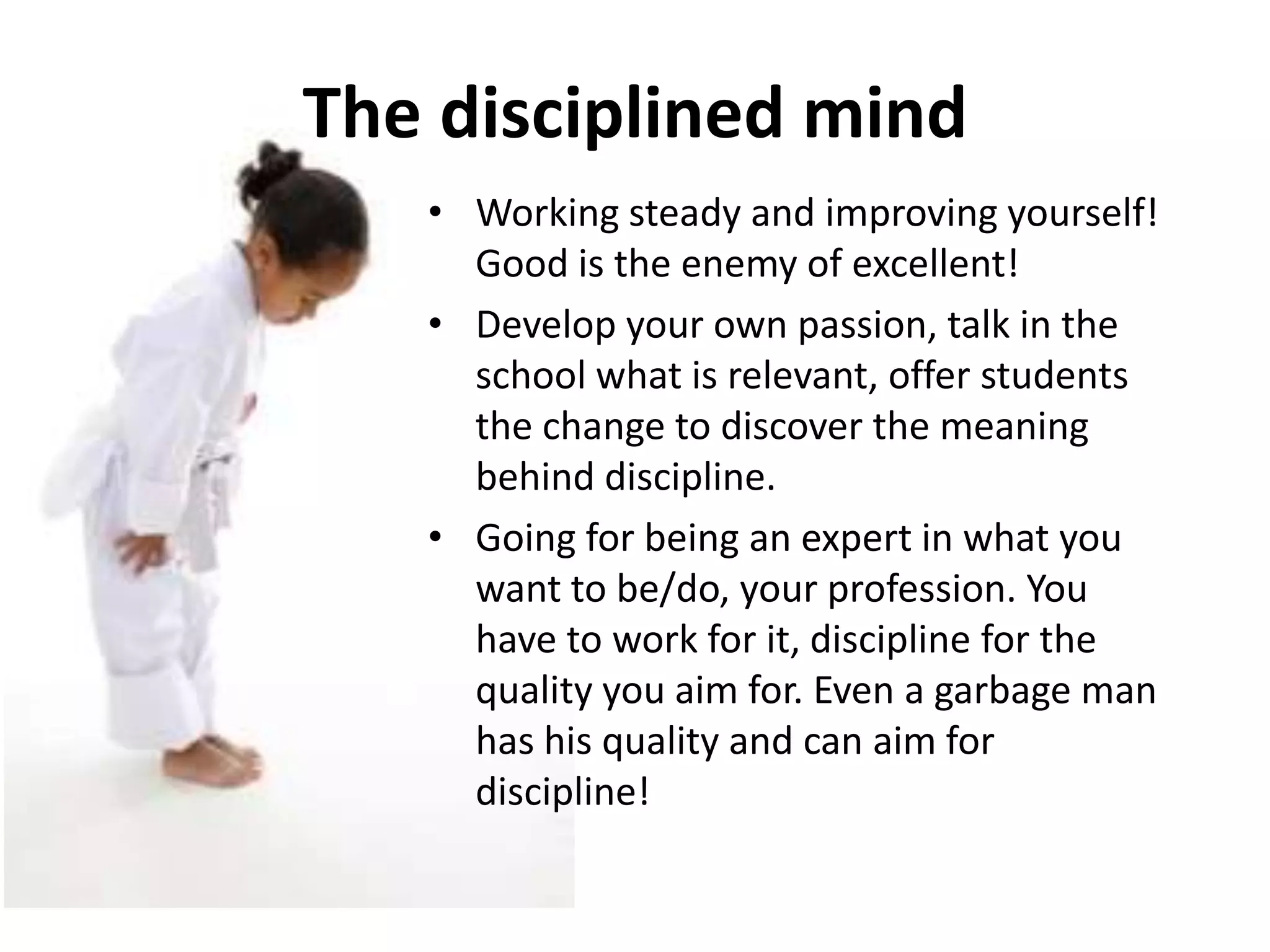 The disciplined mind
   • Working steady and improving yourself!
     Good is the enemy of excellent!
   • Develop your own passion, talk in the
     school what is relevant, offer students
     the change to discover the meaning
     behind discipline.
   • Going for being an expert in what you
     want to be/do, your profession. You
     have to work for it, discipline for the
     quality you aim for. Even a garbage man
     has his quality and can aim for
     discipline!
 