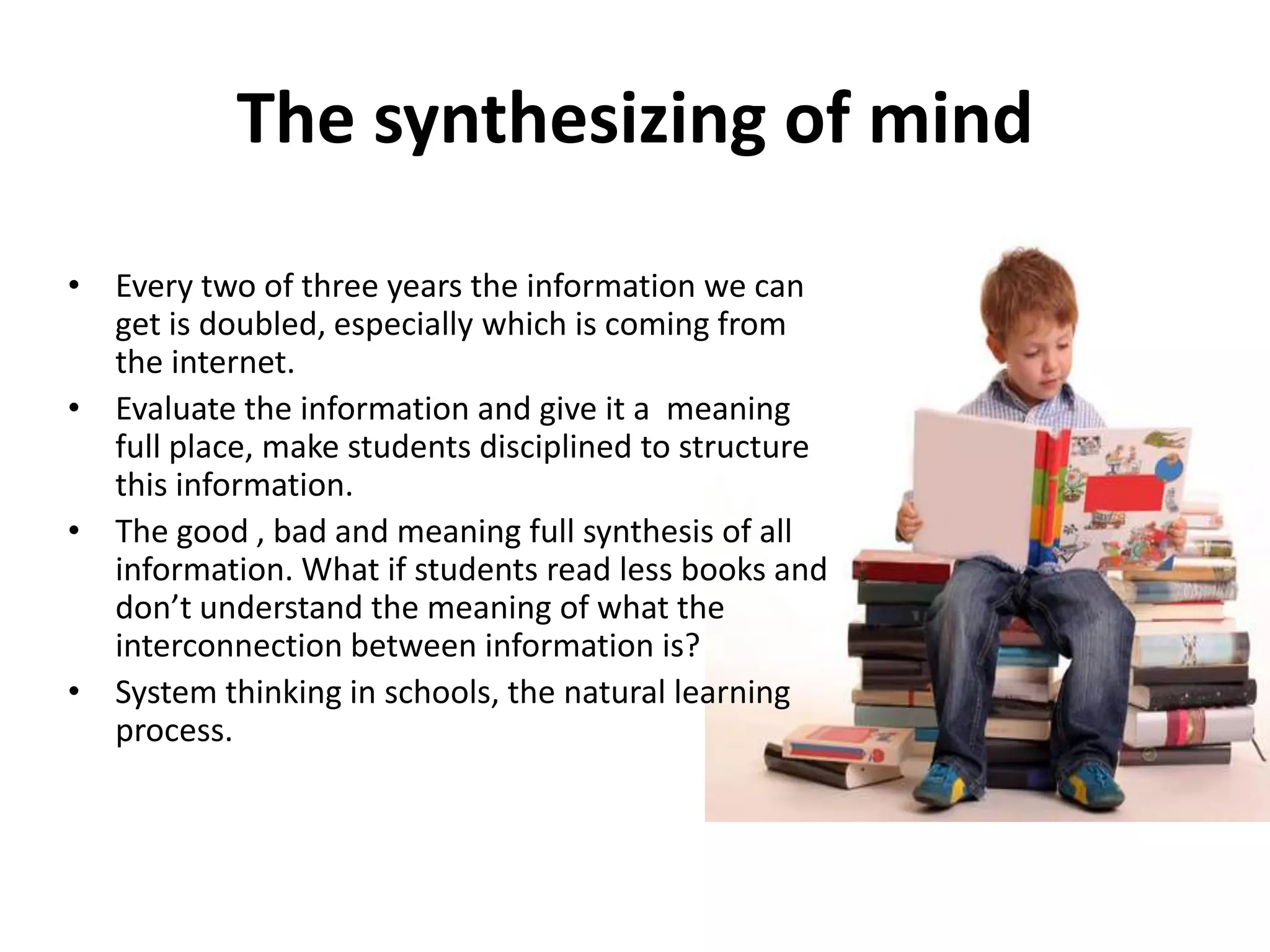 The synthesizing of mind
• Every two of three years the information we can
  get is doubled, especially which is coming from
  the internet.
• Evaluate the information and give it a meaning
  full place, make students disciplined to structure
  this information.
• The good , bad and meaning full synthesis of all
  information. What if students read less books and
  don’t understand the meaning of what the
  interconnection between information is?
• System thinking in schools, the natural learning
  process.
 